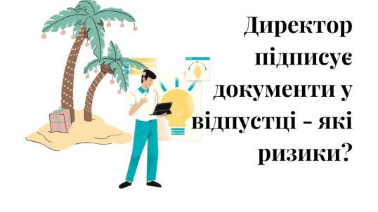 директор, підписання документів у відпустці, донарахування, ризики, подписание документов в отпуске, риски, налоговые риски, доначисление, нереальність операцій